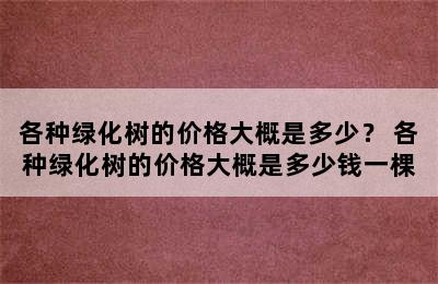 各种绿化树的价格大概是多少？ 各种绿化树的价格大概是多少钱一棵